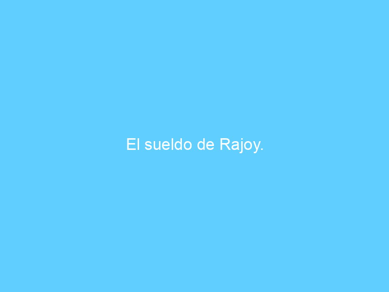El sueldo de Rajoy.
