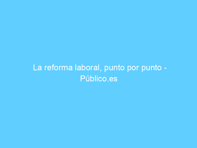 La reforma laboral, punto por punto – Público.es