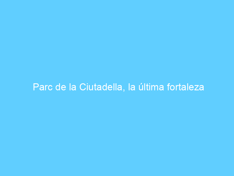 Parc de la Ciutadella, la última fortaleza